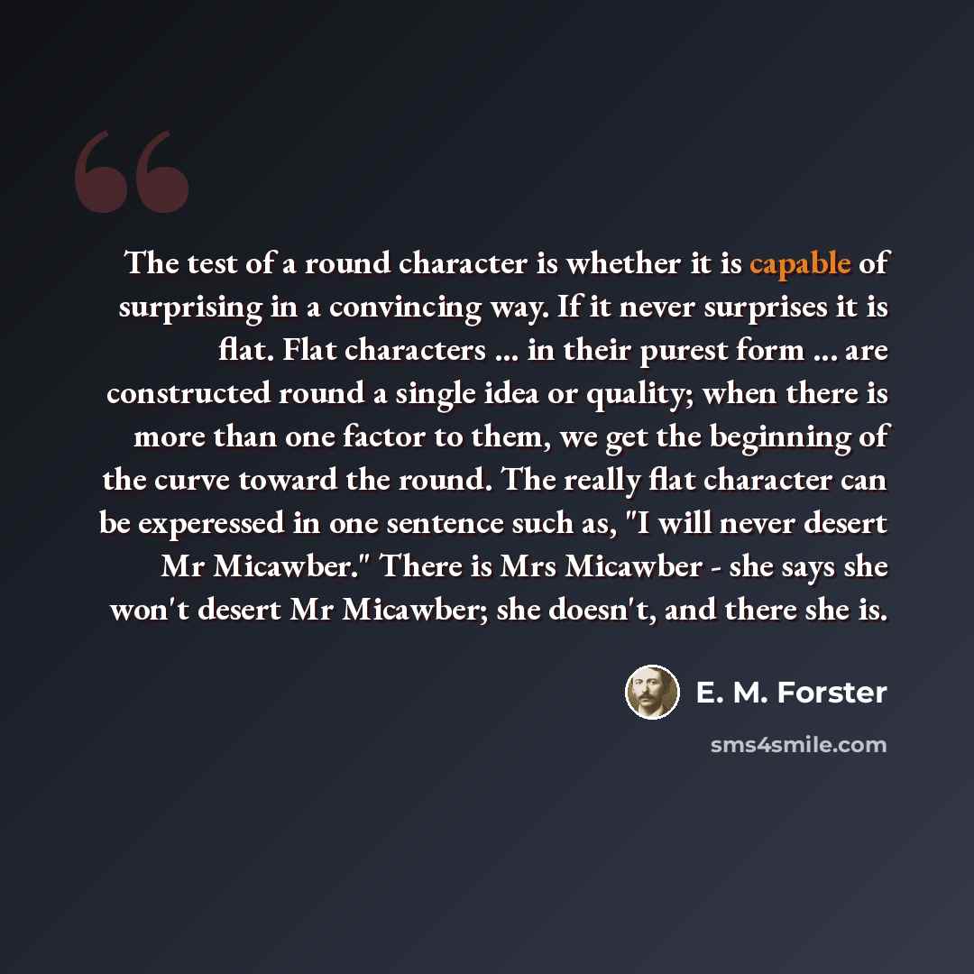 “The test of a round character is whether it is capable of surprising in a convincing way. If it never surprises it is flat. Flat characters ... in their purest form ... are constructed round a single idea or quality; when there is more than one factor to them, we get the beginning of the curve…” quote by E. M. Forster