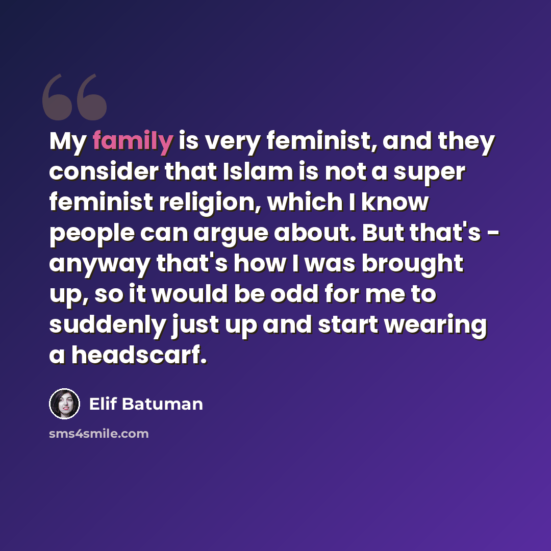 “My family is very feminist, and they consider that Islam is not a super feminist religion, which I know people can argue about. But that's - anyway that's how I was brought up, so it would be odd for me to suddenly just up and start wearing a headscarf.” quote by Elif Batuman