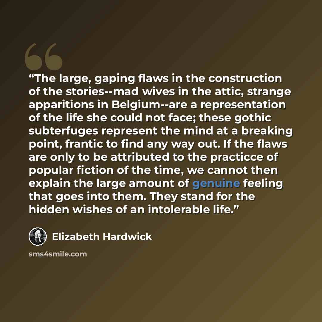 “The large, gaping flaws in the construction of the stories--mad wives in the attic, strange apparitions in Belgium--are a representation of the life she could not face; these gothic subterfuges represent the mind at a breaking point, frantic to find any way out. If the flaws are only to be…” quote by Elizabeth Hardwick