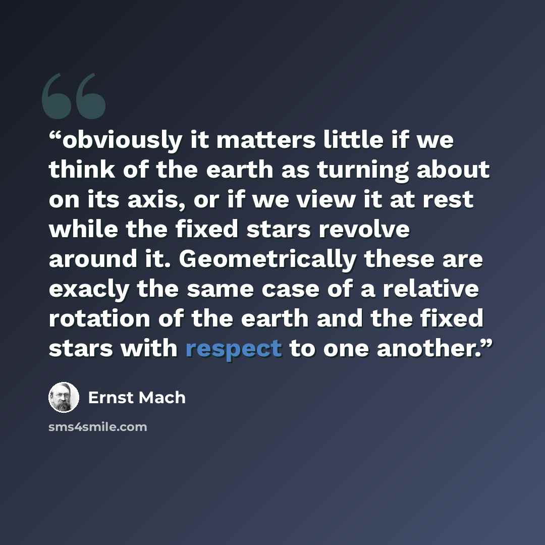 “obviously it matters little if we think of the earth as turning about on its axis, or if we view it at rest while the fixed stars revolve around it. Geometrically these are exacly the same case of a relative rotation of the earth and the fixed stars with respect to one another.” quote by Ernst Mach