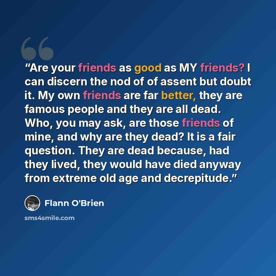 “Are your friends as good as MY friends? I can discern the nod of of assent but doubt it. My own friends are far better, they are famous people and they are all dead. Who, you may ask, are those friends of mine, and why are they dead? It is a fair question. They are dead because, had they lived…” quote by Flann O'Brien