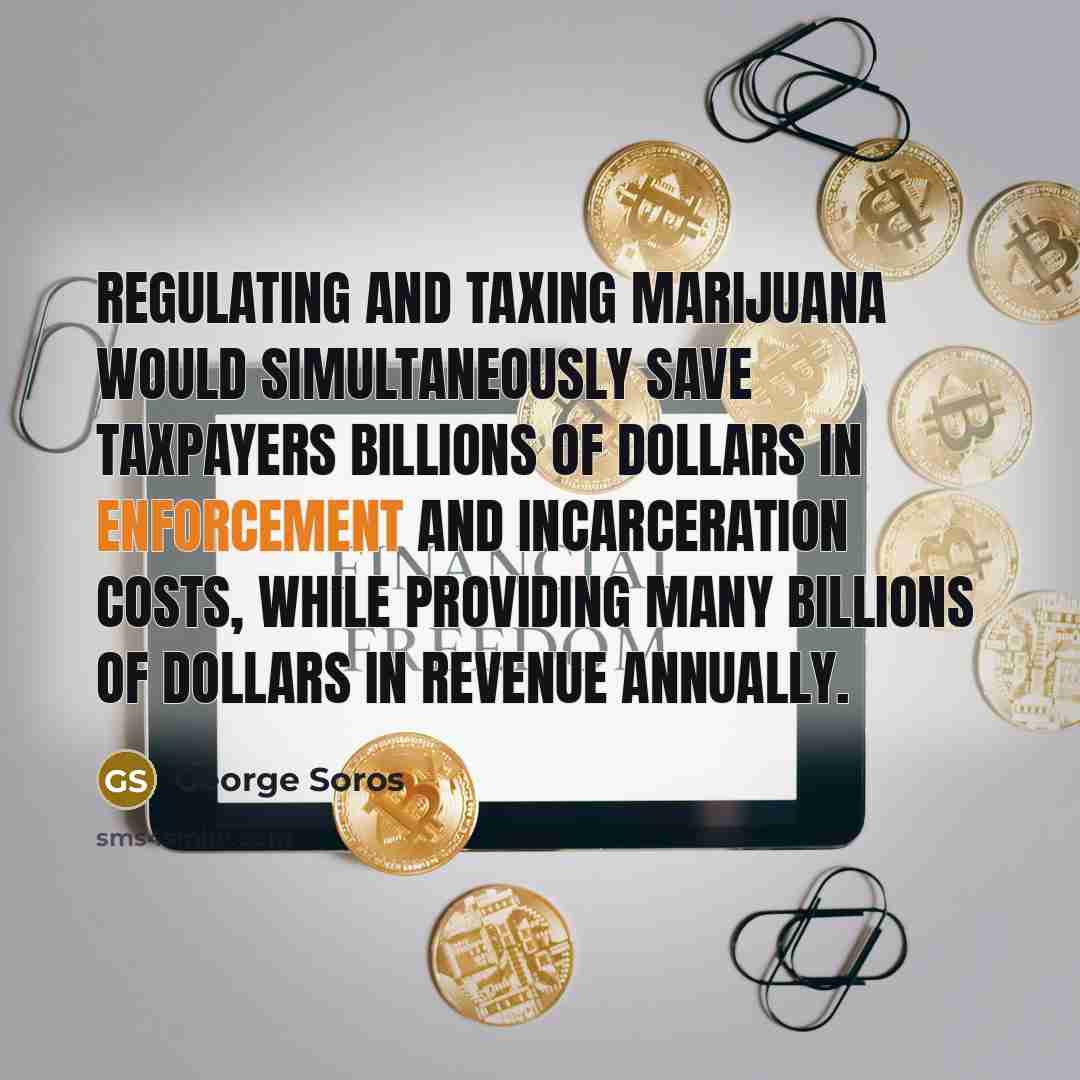 “Regulating and taxing marijuana would simultaneously save taxpayers billions of dollars in enforcement and incarceration costs, while providing many billions of dollars in revenue annually.” quote by George Soros