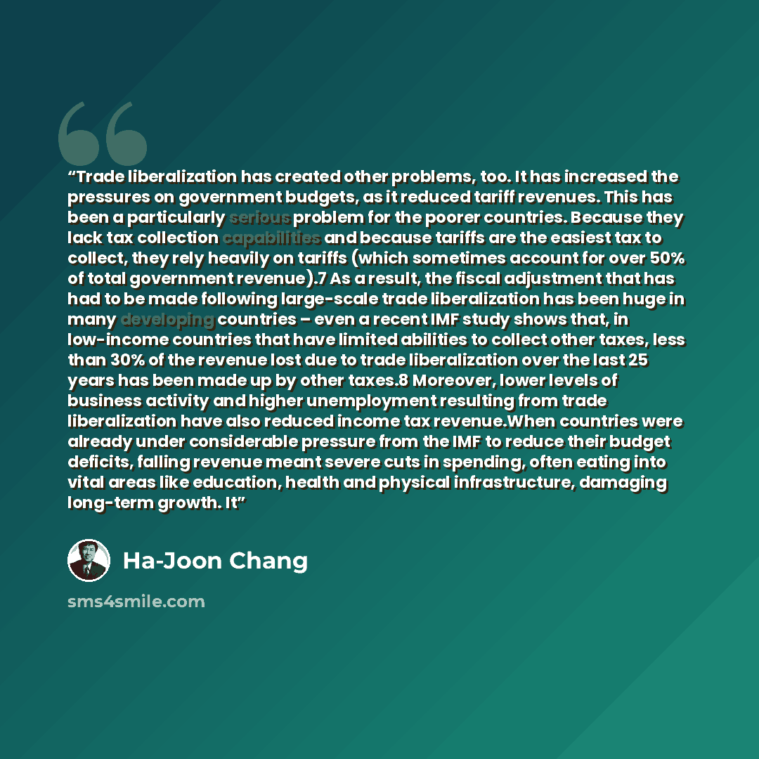 “Trade liberalization has created other problems, too. It has increased the pressures on government budgets, as it reduced tariff revenues. This has been a particularly serious problem for the poorer countries. Because they lack tax collection capabilities and because tariffs are the easiest tax to…” quote by Ha-Joon Chang