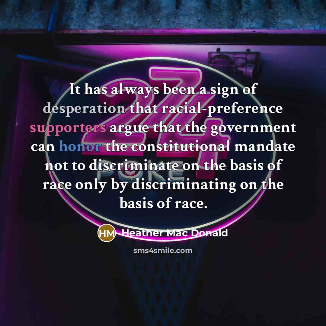 “It has always been a sign of desperation that racial-preference supporters argue that the government can honor the constitutional mandate not to discriminate on the basis of race only by discriminating on the basis of race.” quote by Heather Mac Donald