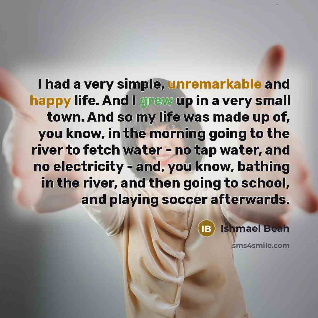 “I had a very simple, unremarkable and happy life. And I grew up in a very small town. And so my life was made up of, you know, in the morning going to the river to fetch water - no tap water, and no electricity - and, you know, bathing in the river, and then going to school, and playing soccer…” quote by Ishmael Beah