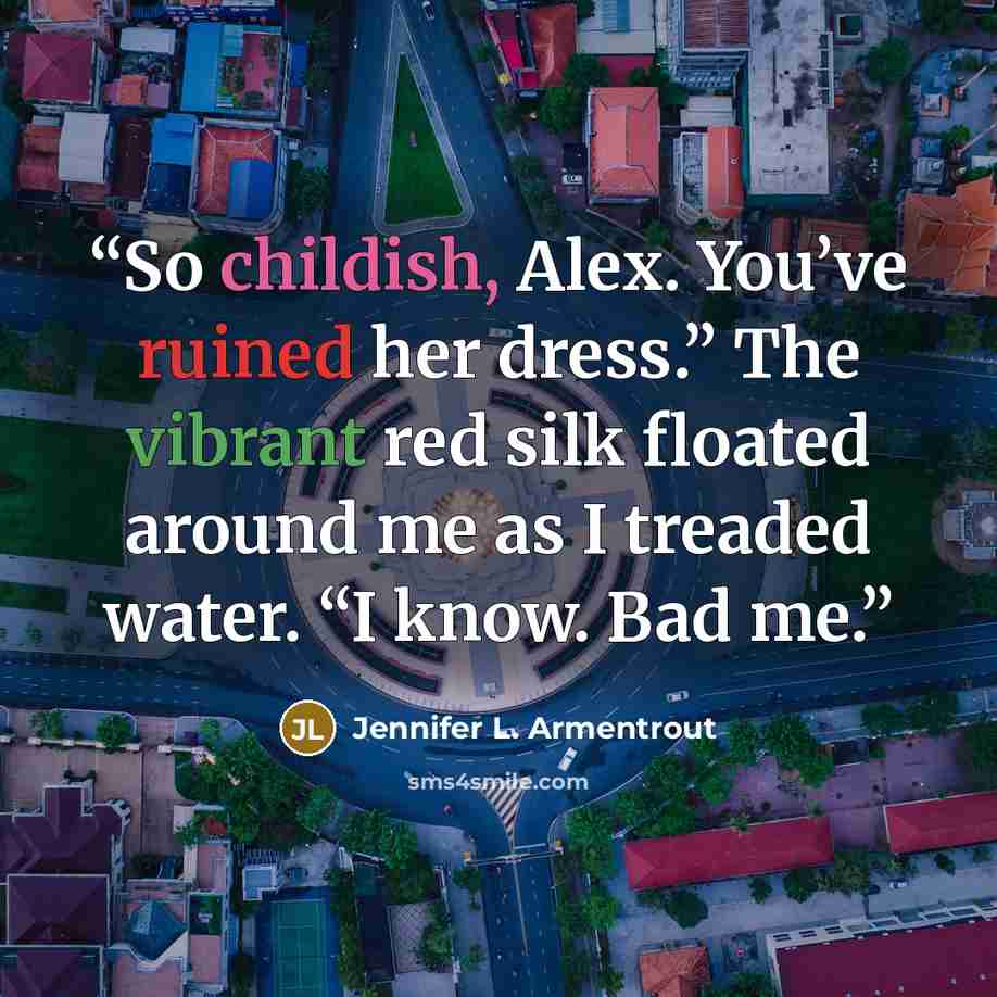 “So childish, Alex. You’ve ruined her dress.” The vibrant red silk floated around me as I treaded water. “I know. Bad me.” quote by Jennifer L. Armentrout