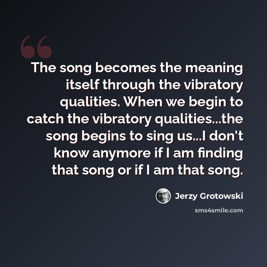 “The song becomes the meaning itself through the vibratory qualities. When we begin to catch the vibratory qualities...the song begins to sing us...I don't know anymore if I am finding that song or if I am that song.” quote by Jerzy Grotowski