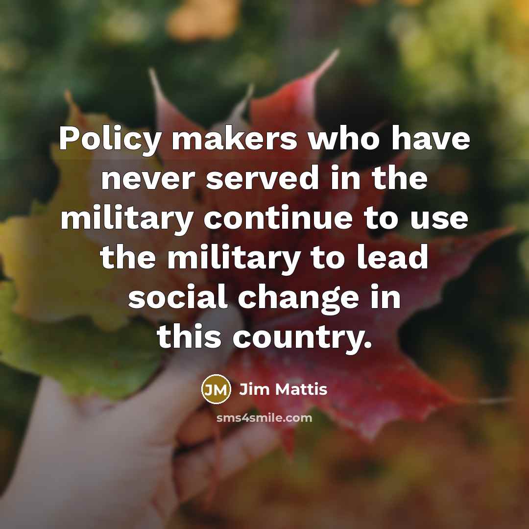 “Policy makers who have never served in the military continue to use the military to lead social change in this country.” quote by Jim Mattis