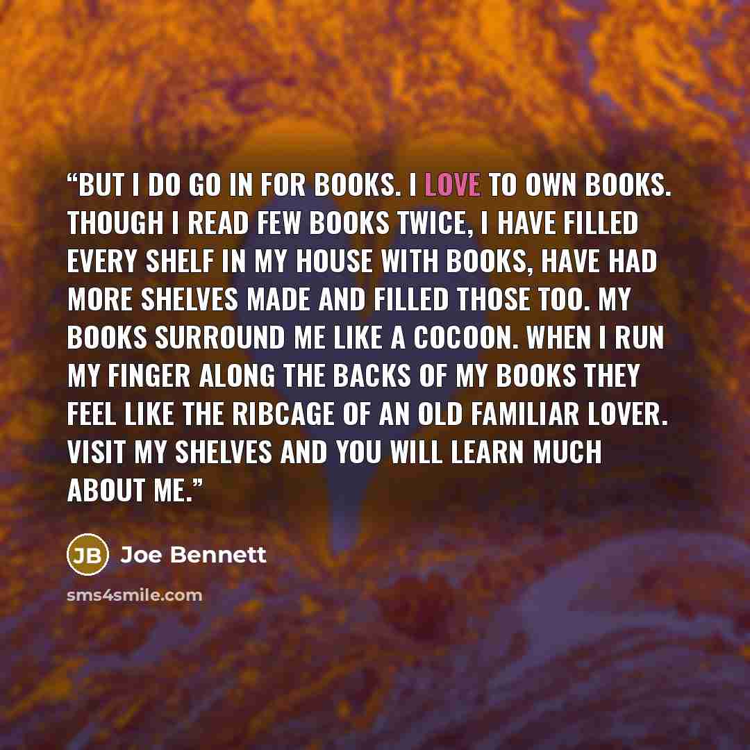 “But I do go in for books. I love to own books. Though I read few books twice, I have filled every shelf in my house with books, have had more shelves made and filled those too. My books surround me like a cocoon. When I run my finger along the backs of my books they feel like the ribcage of an old…” quote by Joe Bennett