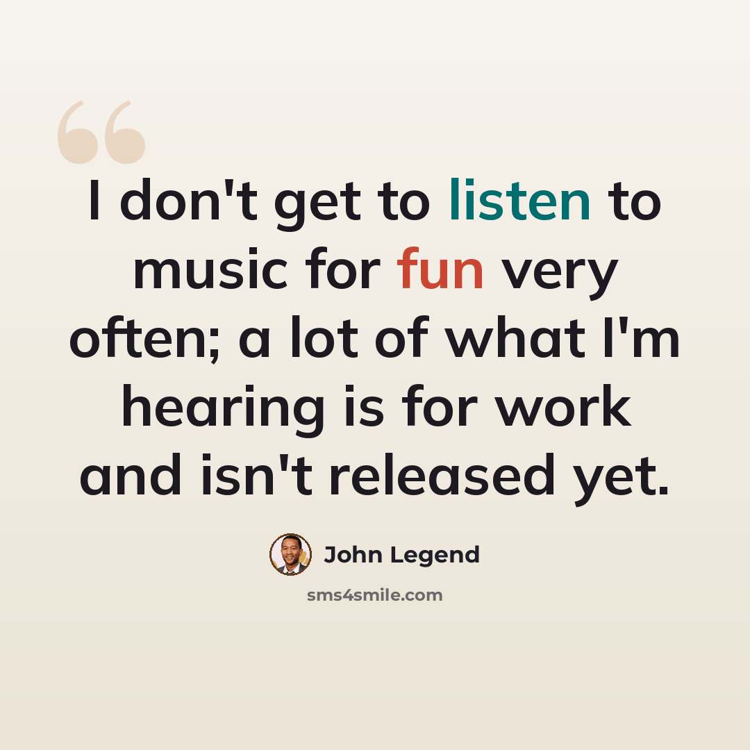 “I don't get to listen to music for fun very often; a lot of what I'm hearing is for work and isn't released yet.” quote by John Legend