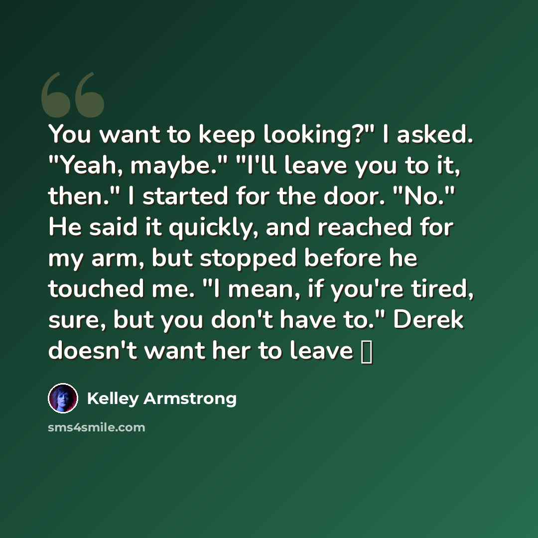 “You want to keep looking?" I asked. "Yeah, maybe." "I'll leave you to it, then." I started for the door. "No." He said it quickly, and reached for my arm, but stopped before he touched me. "I mean, if you're tired, sure, but you don't have to." Derek doesn't want her to leave ♥” quote by Kelley Armstrong