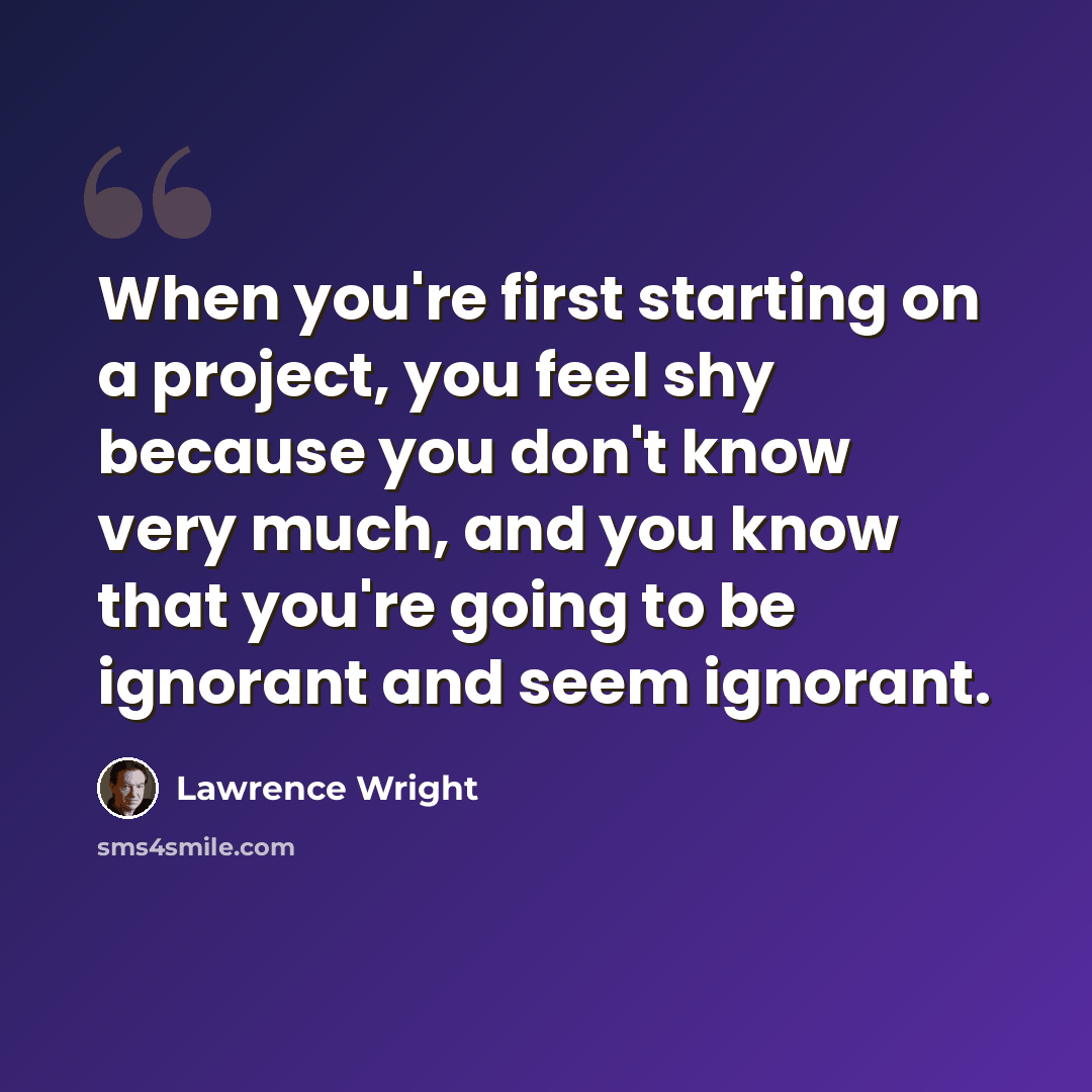 “When you're first starting on a project, you feel shy because you don't know very much, and you know that you're going to be ignorant and seem ignorant.” quote by Lawrence Wright