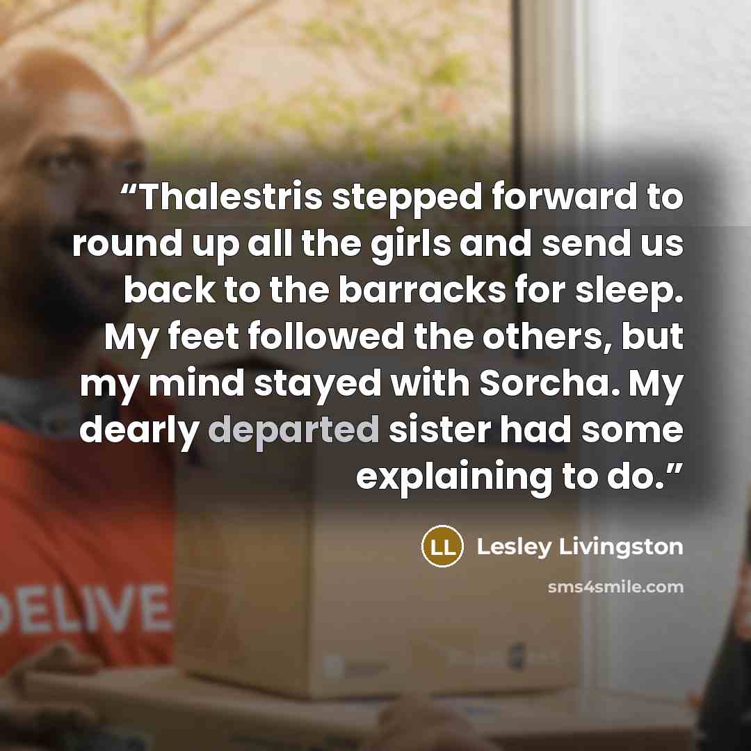 “Thalestris stepped forward to round up all the girls and send us back to the barracks for sleep. My feet followed the others, but my mind stayed with Sorcha. My dearly departed sister had some explaining to do.” quote by Lesley Livingston