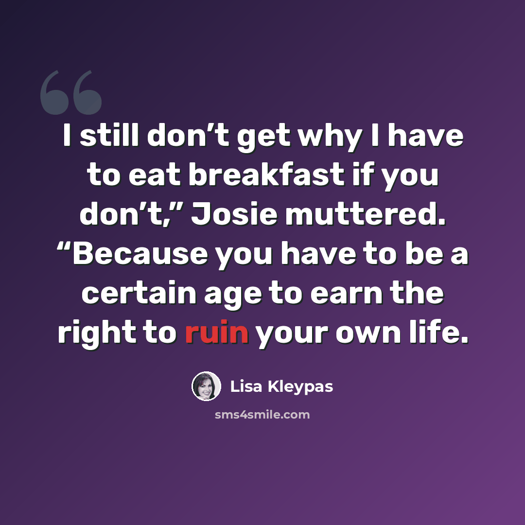 “I still don’t get why I have to eat breakfast if you don’t,” Josie muttered. “Because you have to be a certain age to earn the right to ruin your own life.” quote by Lisa Kleypas