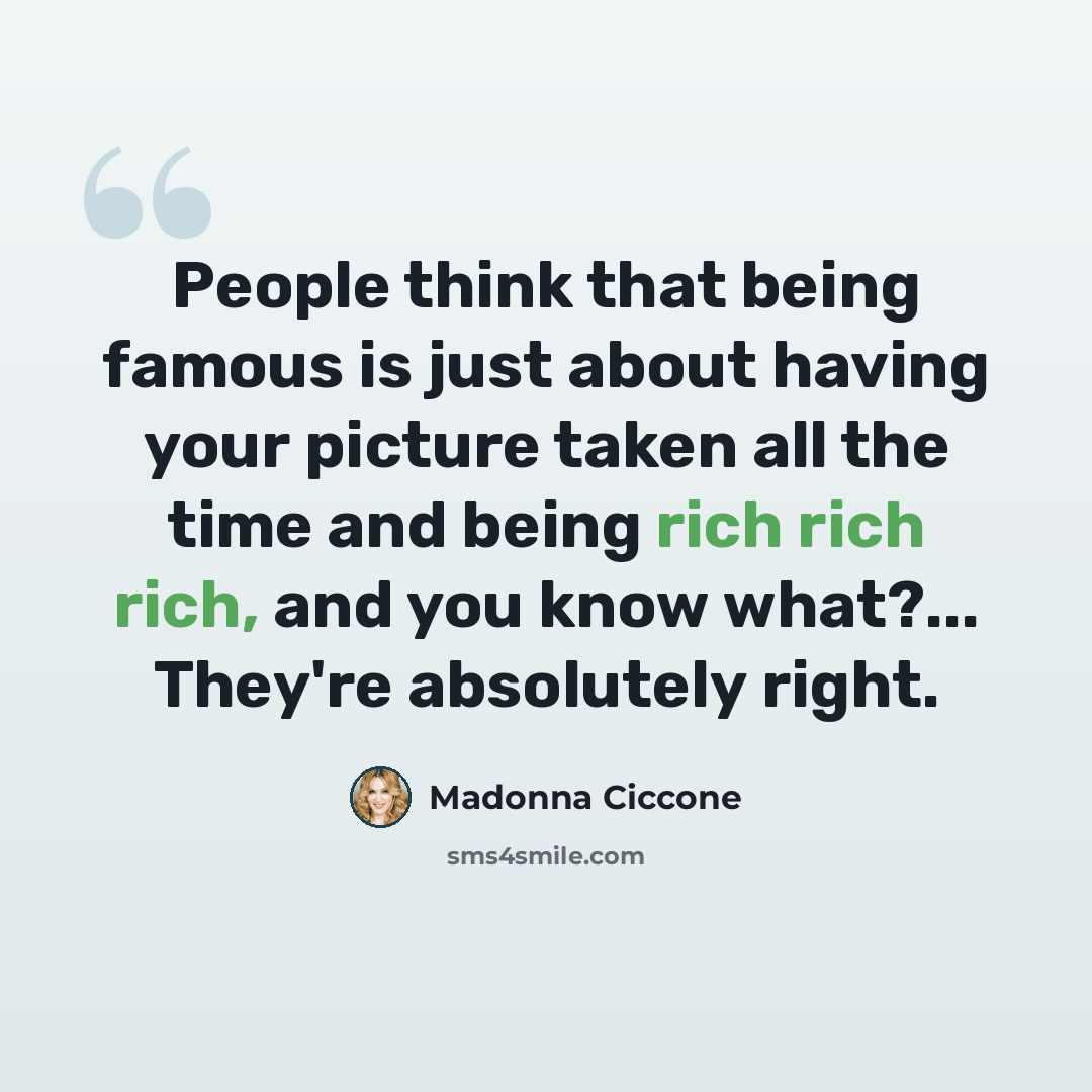 “People think that being famous is just about having your picture taken all the time and being rich rich rich, and you know what?... They're absolutely right.” quote by Madonna Ciccone