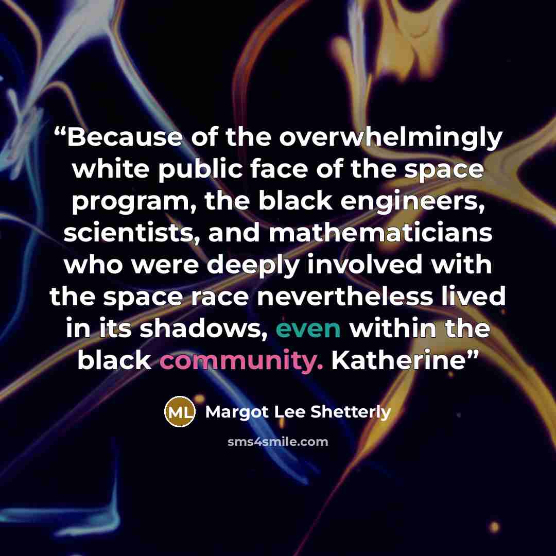 “Because of the overwhelmingly white public face of the space program, the black engineers, scientists, and mathematicians who were deeply involved with the space race nevertheless lived in its shadows, even within the black community. Katherine” quote by Margot Lee Shetterly