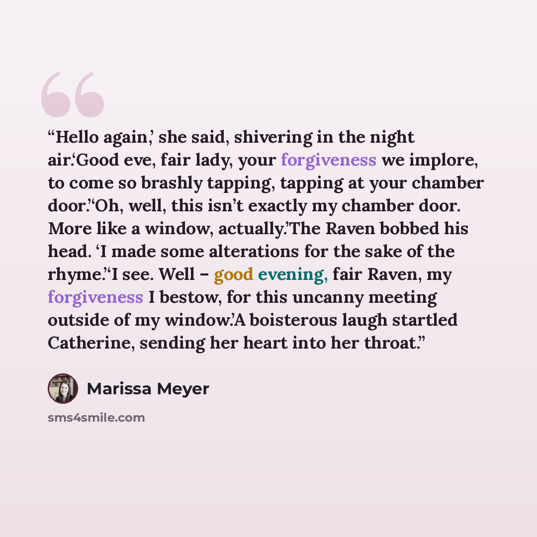 “Hello again,’ she said, shivering in the night air.‘Good eve, fair lady, your forgiveness we implore, to come so brashly tapping, tapping at your chamber door.’‘Oh, well, this isn’t exactly my chamber door. More like a window, actually.’The Raven bobbed his head. ‘I made some alterations for the…” quote by Marissa Meyer