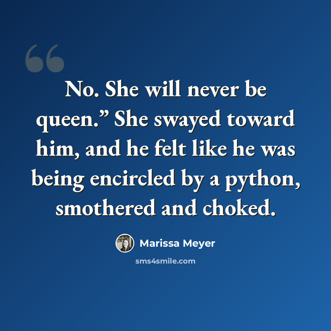 “No. She will never be queen.” She swayed toward him, and he felt like he was being encircled by a python, smothered and choked.” quote by Marissa Meyer