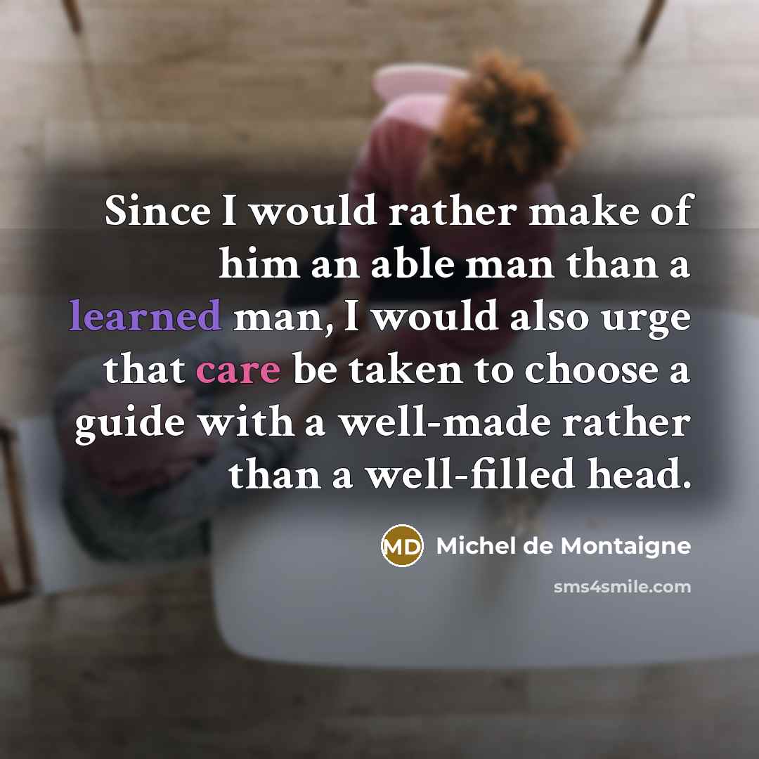 “Since I would rather make of him an able man than a learned man, I would also urge that care be taken to choose a guide with a well-made rather than a well-filled head.” quote by Michel de Montaigne