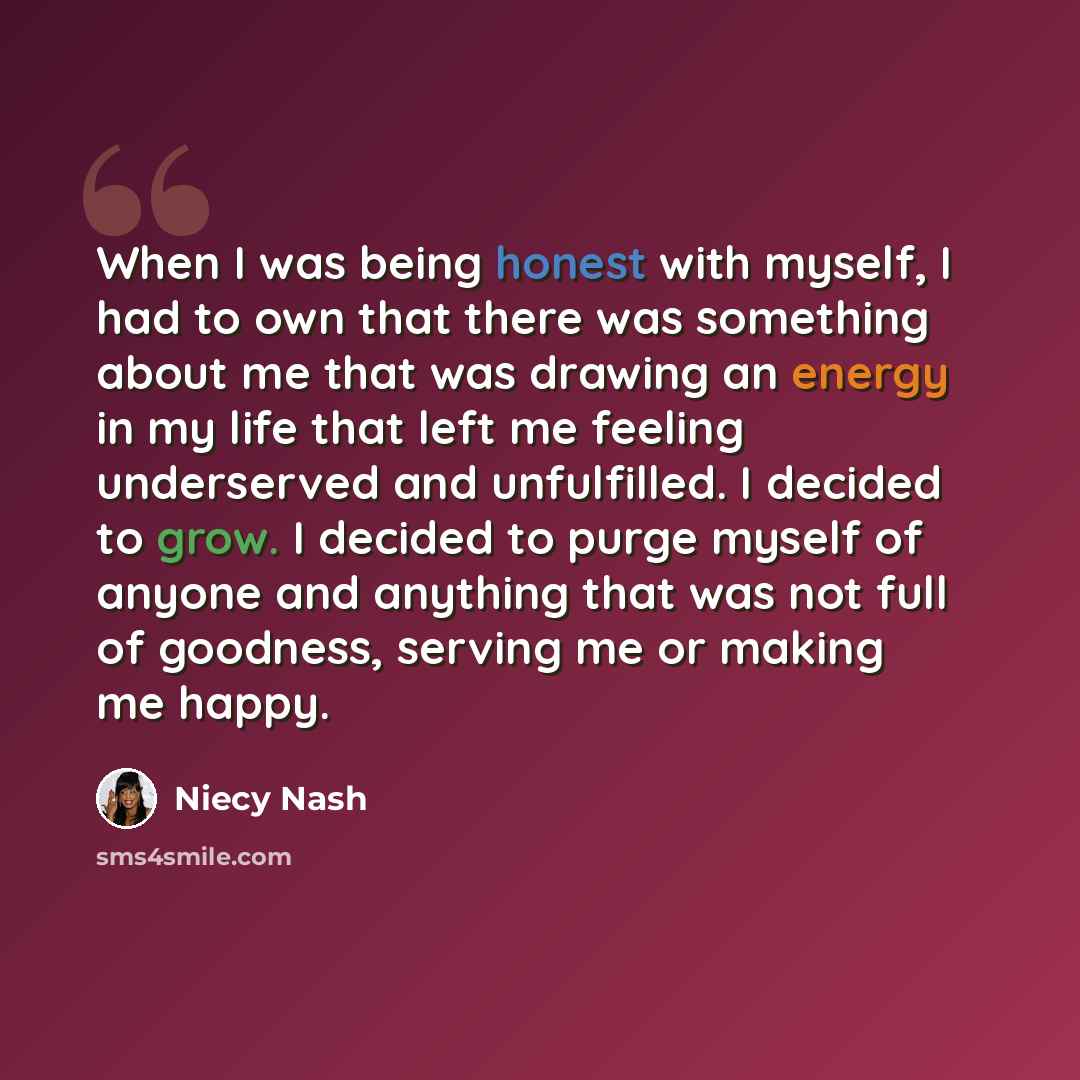 “When I was being honest with myself, I had to own that there was something about me that was drawing an energy in my life that left me feeling underserved and unfulfilled. I decided to grow. I decided to purge myself of anyone and anything that was not full of goodness, serving me or making me…” quote by Niecy Nash