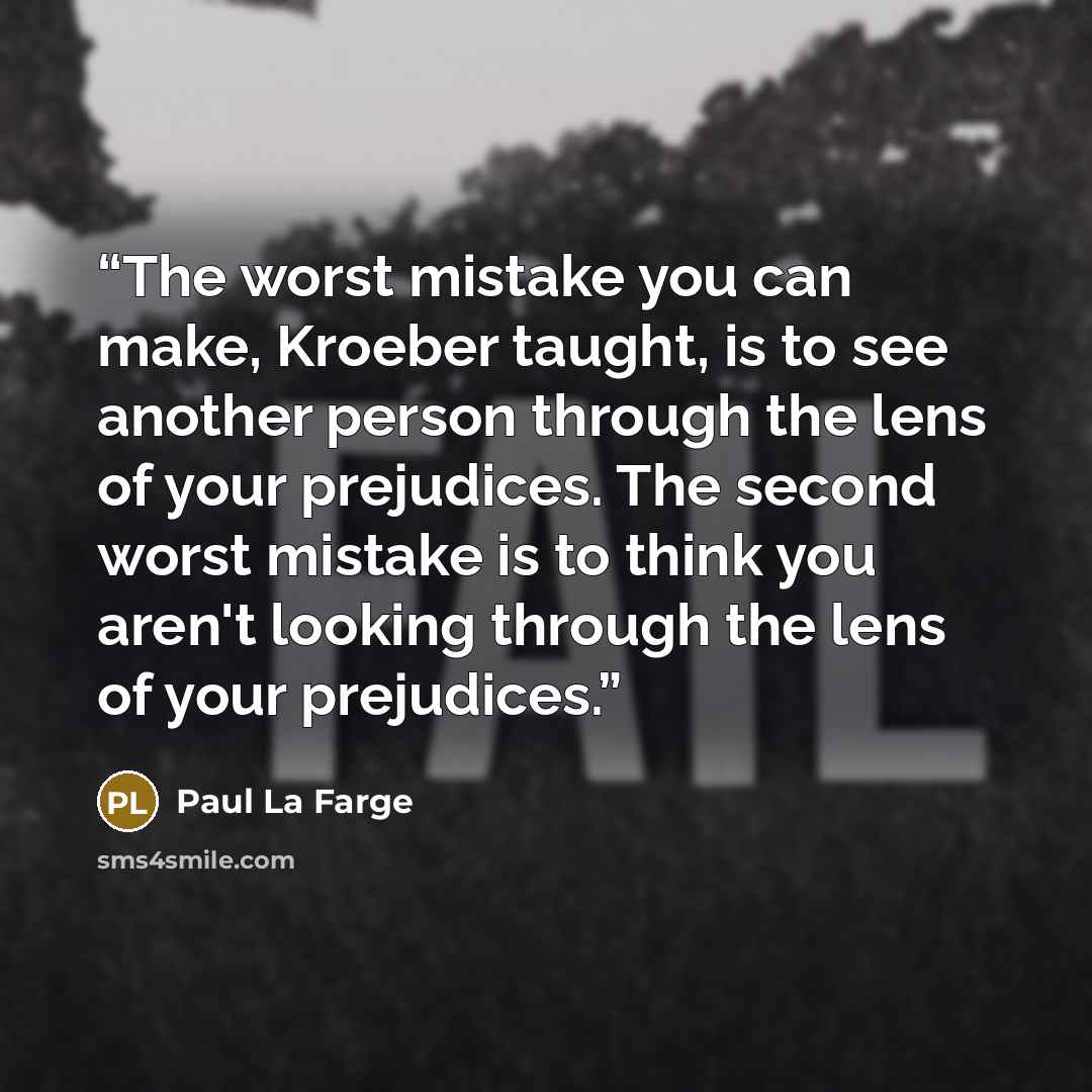 “The worst mistake you can make, Kroeber taught, is to see another person through the lens of your prejudices. The second worst mistake is to think you aren't looking through the lens of your prejudices.” quote by Paul La Farge
