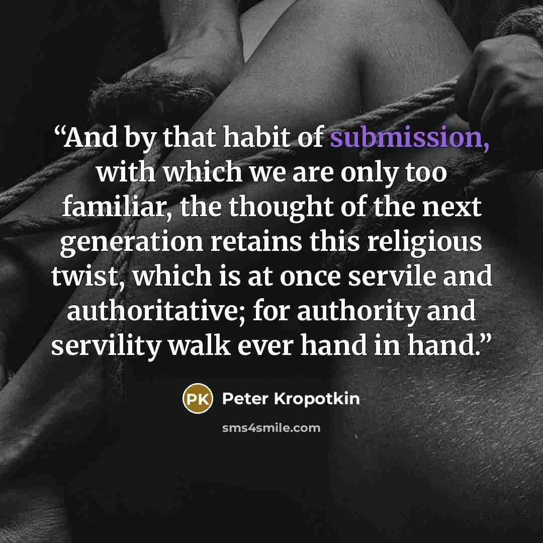 “And by that habit of submission, with which we are only too familiar, the thought of the next generation retains this religious twist, which is at once servile and authoritative; for authority and servility walk ever hand in hand.” quote by Peter Kropotkin