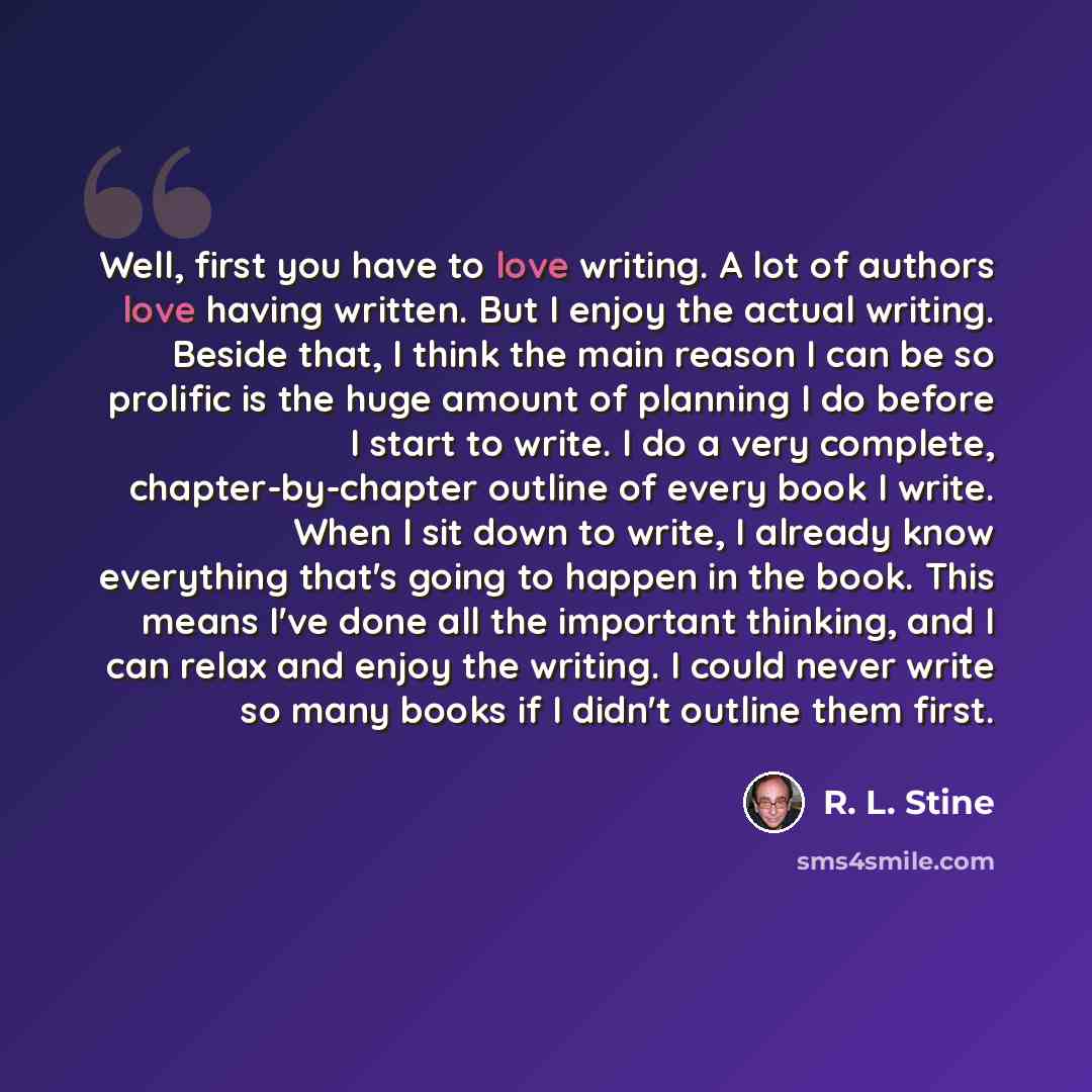 “Well, first you have to love writing. A lot of authors love having written. But I enjoy the actual writing. Beside that, I think the main reason I can be so prolific is the huge amount of planning I do before I start to write. I do a very complete, chapter-by-chapter outline of every book I write…” quote by R. L. Stine