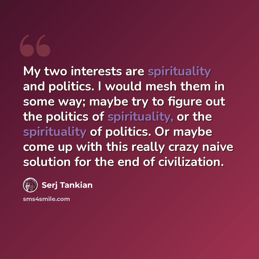 “My two interests are spirituality and politics. I would mesh them in some way; maybe try to figure out the politics of spirituality, or the spirituality of politics. Or maybe come up with this really crazy naive solution for the end of civilization.” quote by Serj Tankian