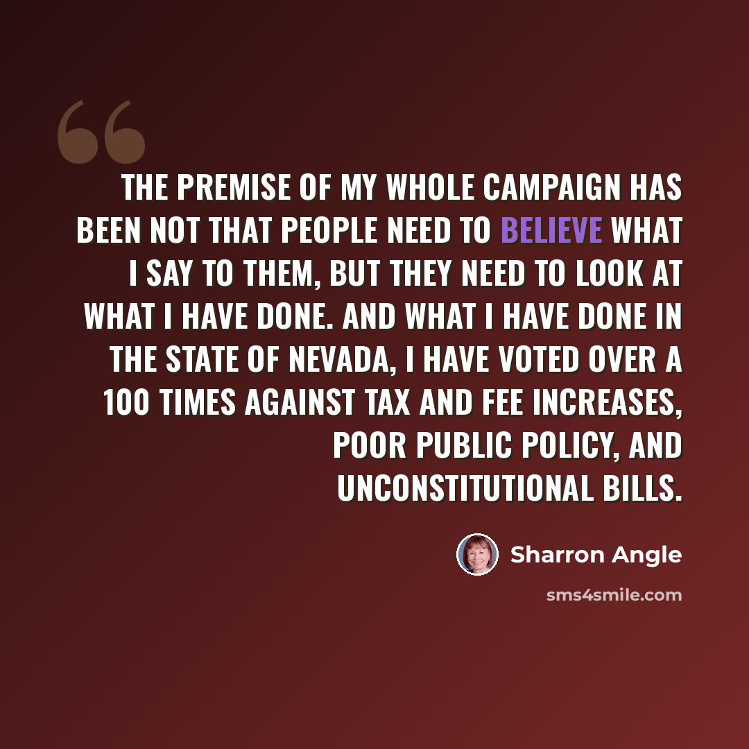 “The premise of my whole campaign has been not that people need to believe what I say to them, but they need to look at what I have done. And what I have done in the state of Nevada, I have voted over a 100 times against tax and fee increases, poor public policy, and unconstitutional bills.” quote by Sharron Angle
