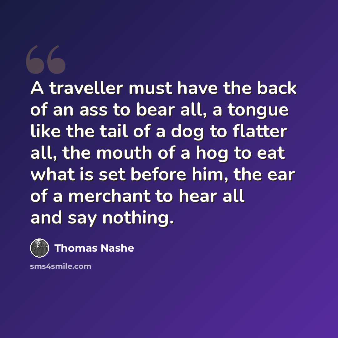 “A traveller must have the back of an ass to bear all, a tongue like the tail of a dog to flatter all, the mouth of a hog to eat what is set before him, the ear of a merchant to hear all and say nothing.” quote by Thomas Nashe