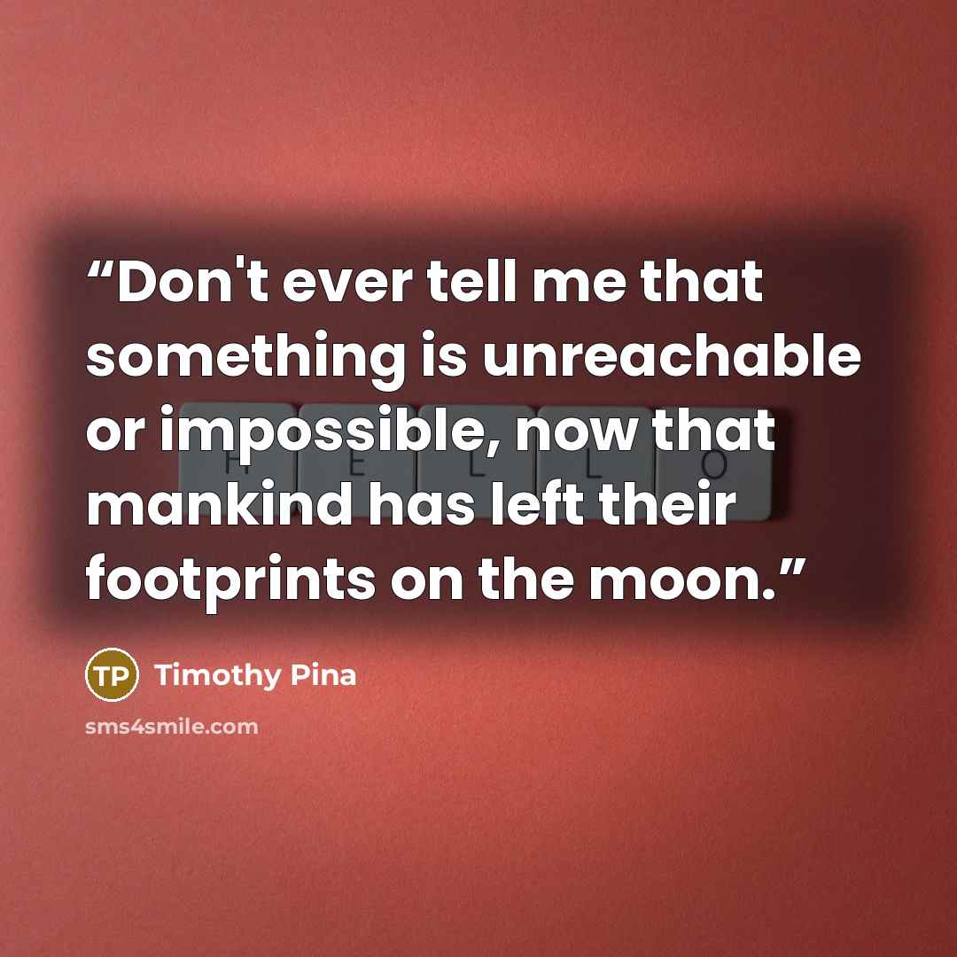 “Don't ever tell me that something is unreachable or impossible, now that mankind has left their footprints on the moon.” quote by Timothy Pina