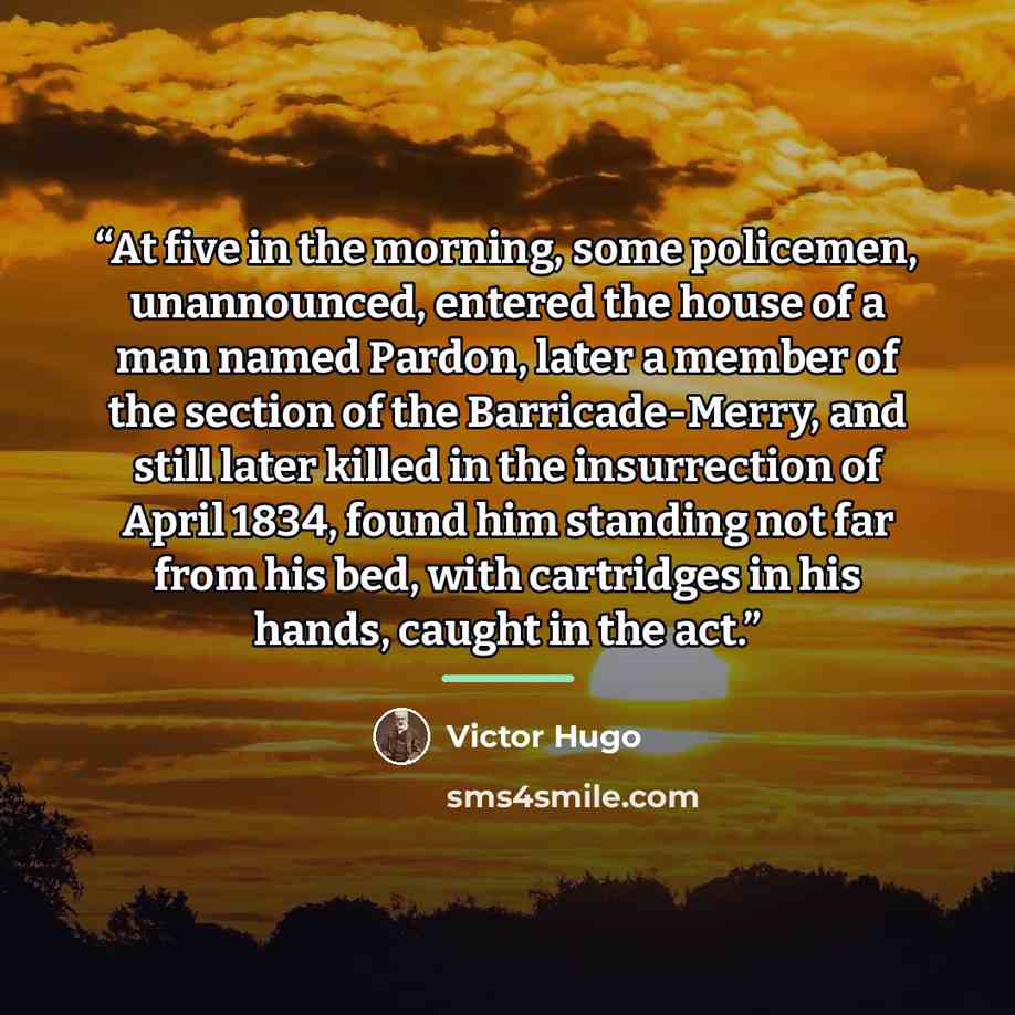 “At five in the morning, some policemen, unannounced, entered the house of a man named Pardon, later a member of the section of the Barricade-Merry, and still later killed in the insurrection of April 1834, found him standing not far from his bed, with cartridges in his hands, caught in the act.” quote by Victor Hugo