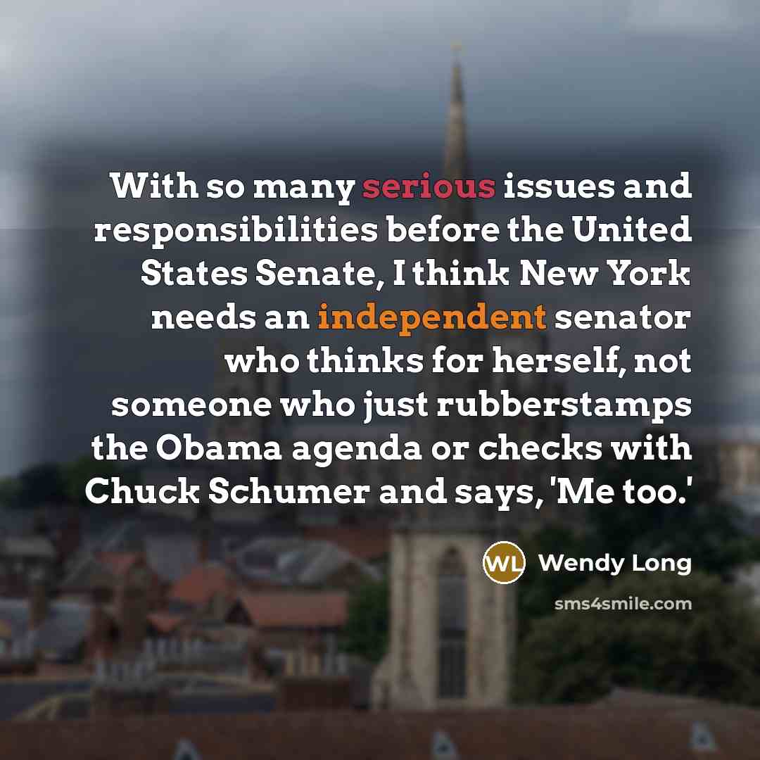 “With so many serious issues and responsibilities before the United States Senate, I think New York needs an independent senator who thinks for herself, not someone who just rubberstamps the Obama agenda or checks with Chuck Schumer and says, 'Me too.'” quote by Wendy Long