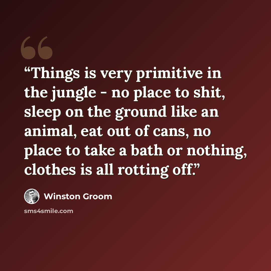 “Things is very primitive in the jungle - no place to shit, sleep on the ground like an animal, eat out of cans, no place to take a bath or nothing, clothes is all rotting off.” quote by Winston Groom