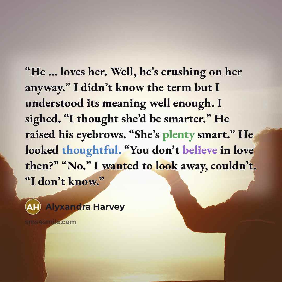 “He … loves her. Well, he’s crushing on her anyway.” I didn’t know the term but I understood its meaning well enough. I sighed. “I thought she’d be smarter.” He raised his eyebrows. “She’s plenty smart.” He looked thoughtful. “You don’t believe in love then?” “No.” I wanted to look away, couldn’t…” quote by Alyxandra Harvey