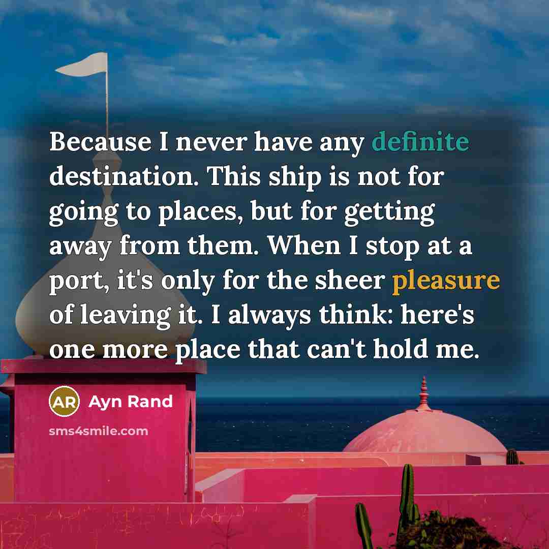 “Because I never have any definite destination. This ship is not for going to places, but for getting away from them. When I stop at a port, it's only for the sheer pleasure of leaving it. I always think: here's one more place that can't hold me.” quote by Ayn Rand