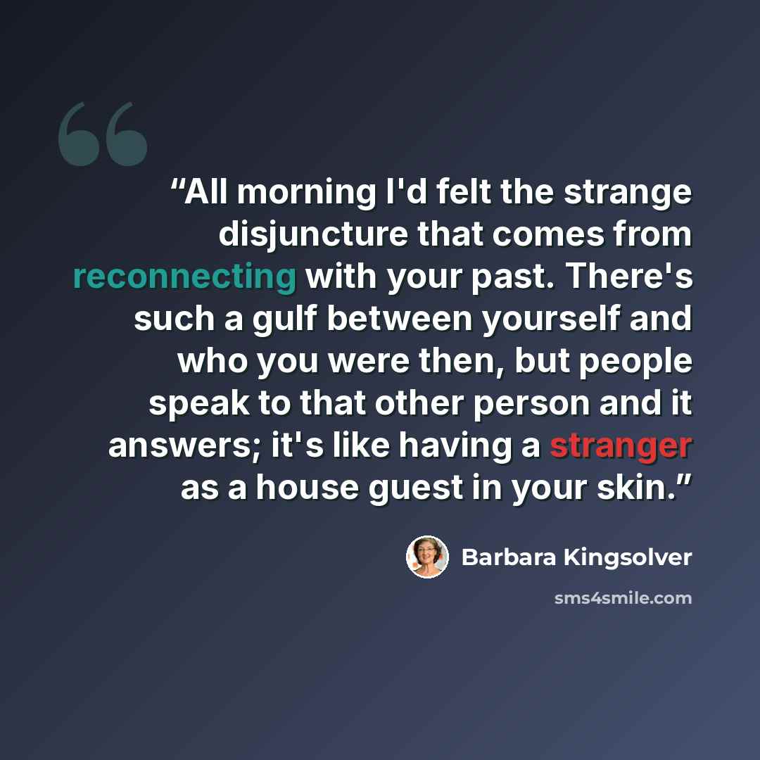 “All morning I'd felt the strange disjuncture that comes from reconnecting with your past. There's such a gulf between yourself and who you were then, but people speak to that other person and it answers; it's like having a stranger as a house guest in your skin.” quote by Barbara Kingsolver