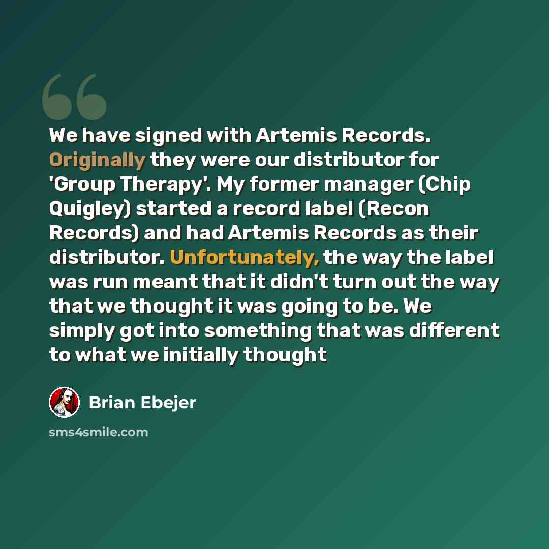 “We have signed with Artemis Records. Originally they were our distributor for 'Group Therapy'. My former manager (Chip Quigley) started a record label (Recon Records) and had Artemis Records as their distributor. Unfortunately, the way the label was run meant that it didn't turn out the way that…” quote by Brian Ebejer