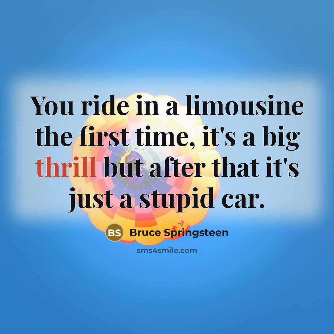 “You ride in a limousine the first time, it's a big thrill but after that it's just a stupid car.” quote by Bruce Springsteen