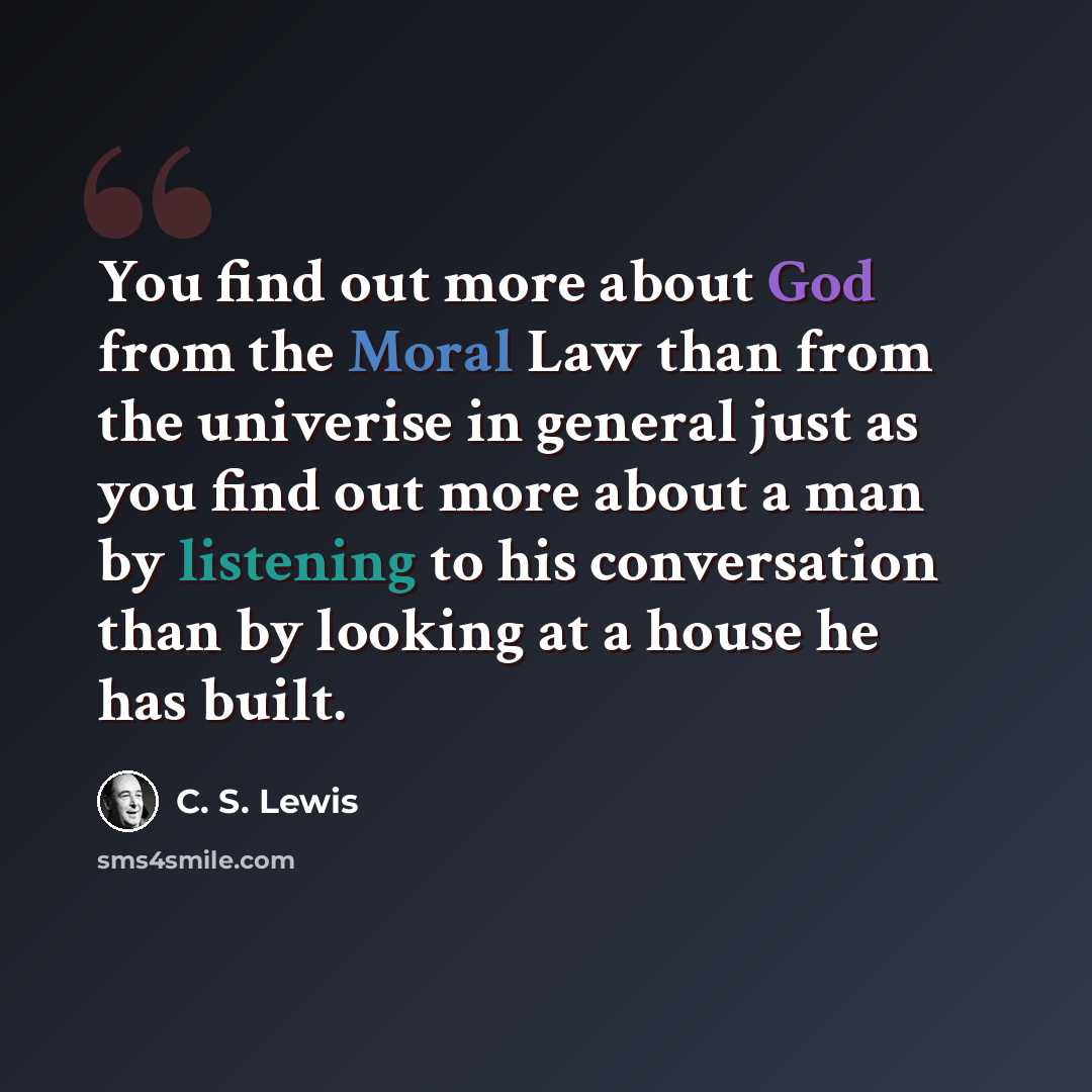“You find out more about God from the Moral Law than from the univerise in general just as you find out more about a man by listening to his conversation than by looking at a house he has built.” quote by C. S. Lewis