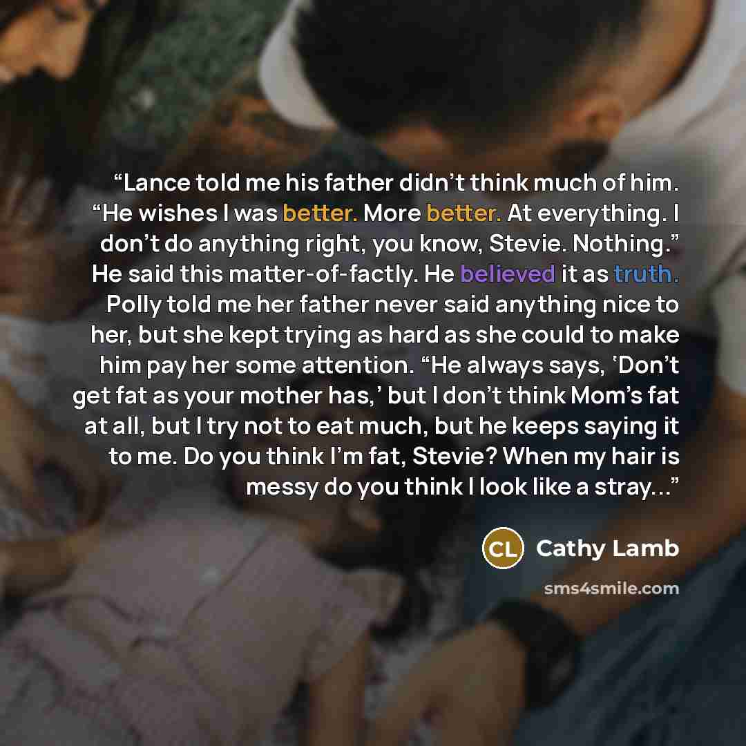 “Lance told me his father didn’t think much of him. “He wishes I was better. More better. At everything. I don’t do anything right, you know, Stevie. Nothing.” He said this matter-of-factly. He believed it as truth. Polly told me her father never said anything nice to her, but she kept trying as…” quote by Cathy Lamb