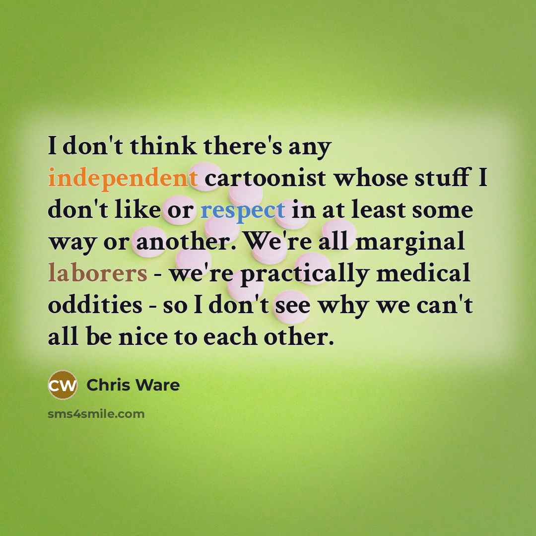 “I don't think there's any independent cartoonist whose stuff I don't like or respect in at least some way or another. We're all marginal laborers - we're practically medical oddities - so I don't see why we can't all be nice to each other.” quote by Chris Ware
