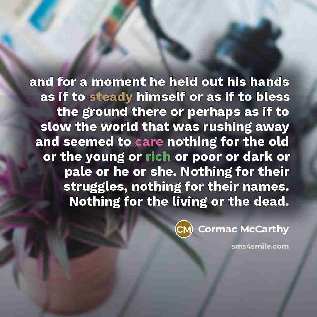 “and for a moment he held out his hands as if to steady himself or as if to bless the ground there or perhaps as if to slow the world that was rushing away and seemed to care nothing for the old or the young or rich or poor or dark or pale or he or she. Nothing for their struggles, nothing for…” quote by Cormac McCarthy