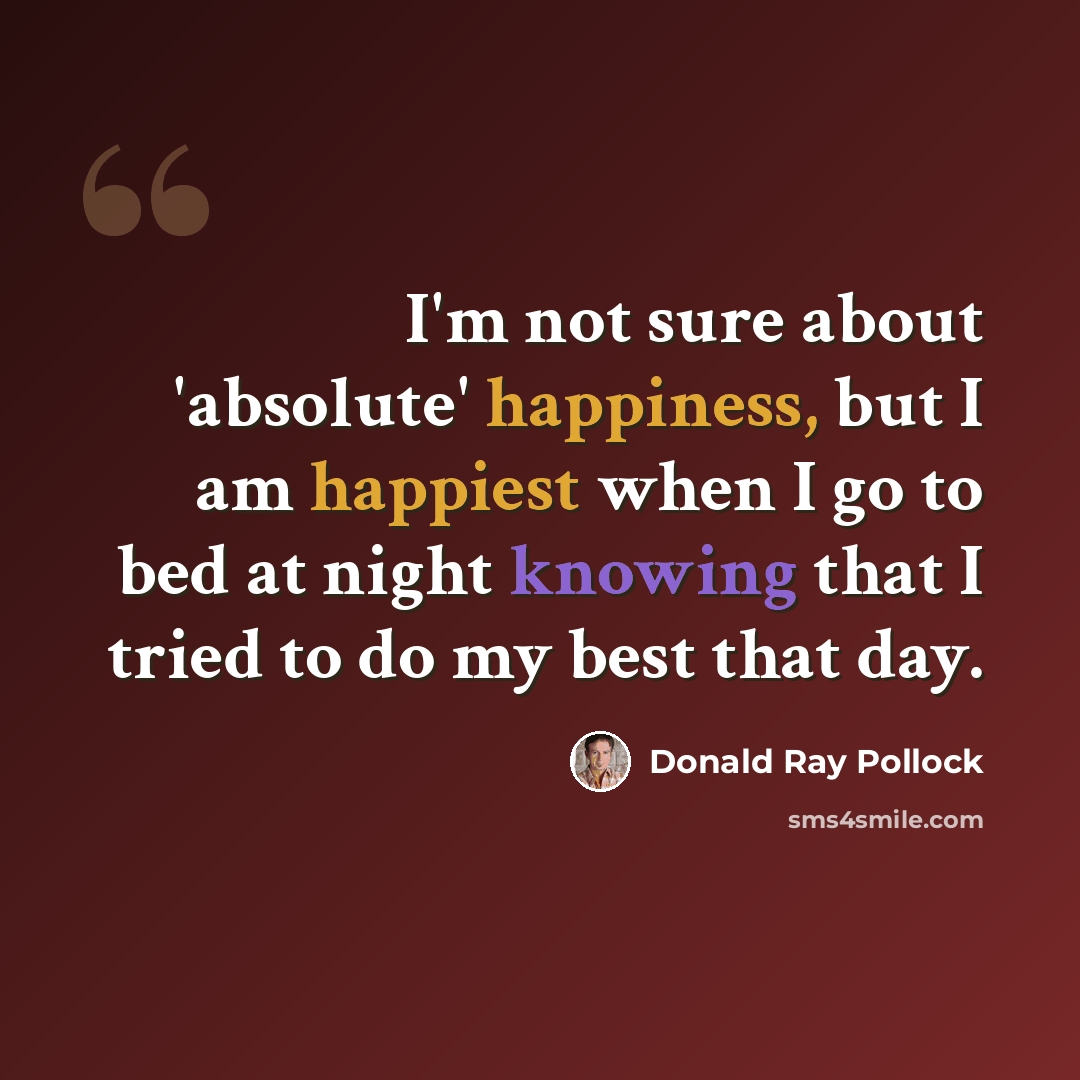 “I'm not sure about 'absolute' happiness, but I am happiest when I go to bed at night knowing that I tried to do my best that day.” quote by Donald Ray Pollock