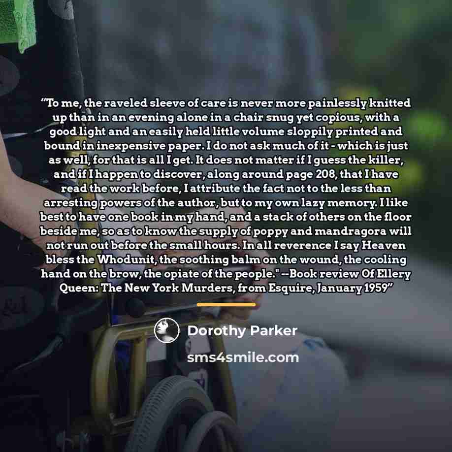 “To me, the raveled sleeve of care is never more painlessly knitted up than in an evening alone in a chair snug yet copious, with a good light and an easily held little volume sloppily printed and bound in inexpensive paper. I do not ask much of it - which is just as well, for that is all I get. It…” quote by Dorothy Parker