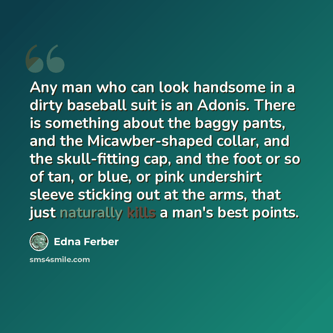 “Any man who can look handsome in a dirty baseball suit is an Adonis. There is something about the baggy pants, and the Micawber-shaped collar, and the skull-fitting cap, and the foot or so of tan, or blue, or pink undershirt sleeve sticking out at the arms, that just naturally kills a man's best…” quote by Edna Ferber