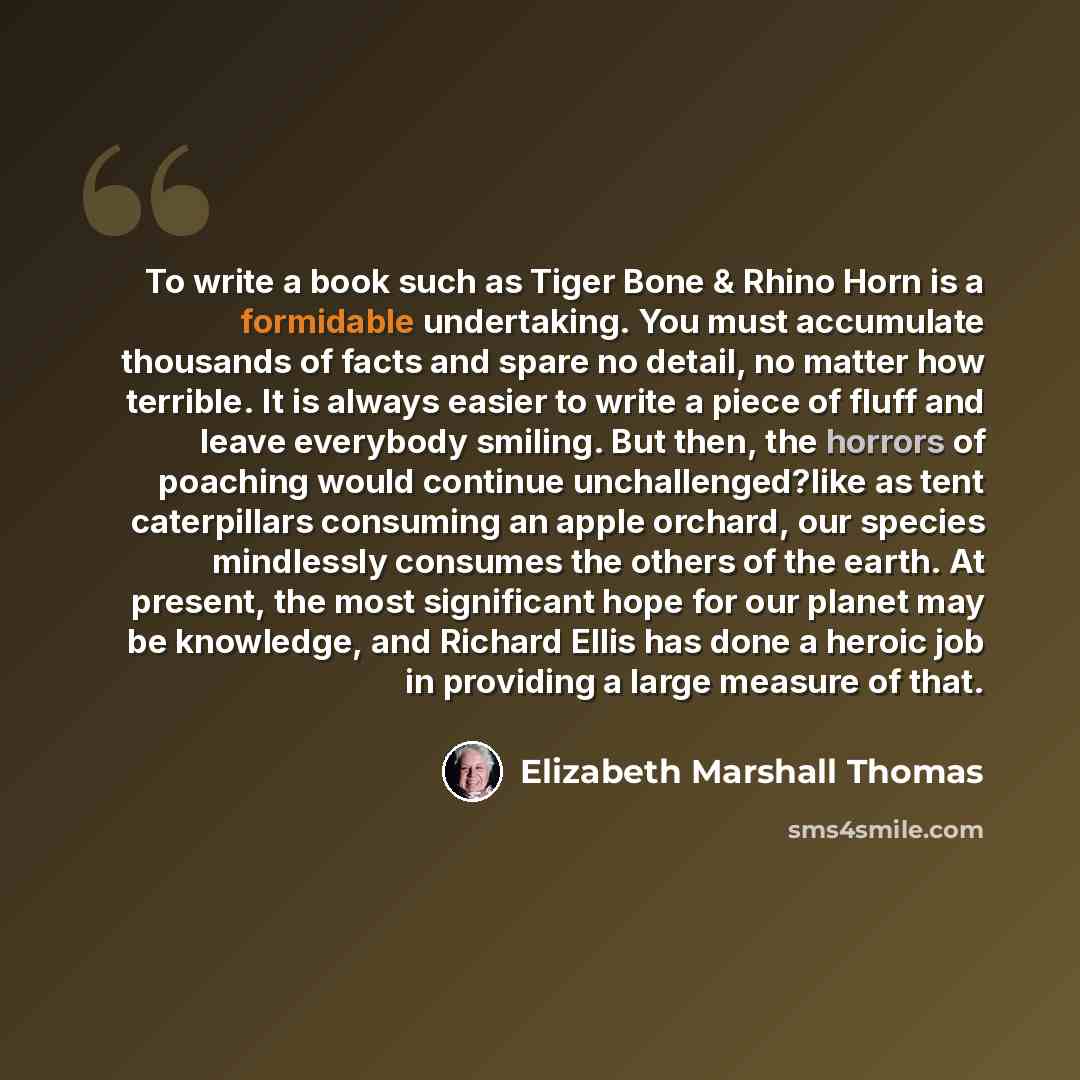 “To write a book such as Tiger Bone & Rhino Horn is a formidable undertaking. You must accumulate thousands of facts and spare no detail, no matter how terrible. It is always easier to write a piece of fluff and leave everybody smiling. But then, the horrors of poaching would continue…” quote by Elizabeth Marshall Thomas
