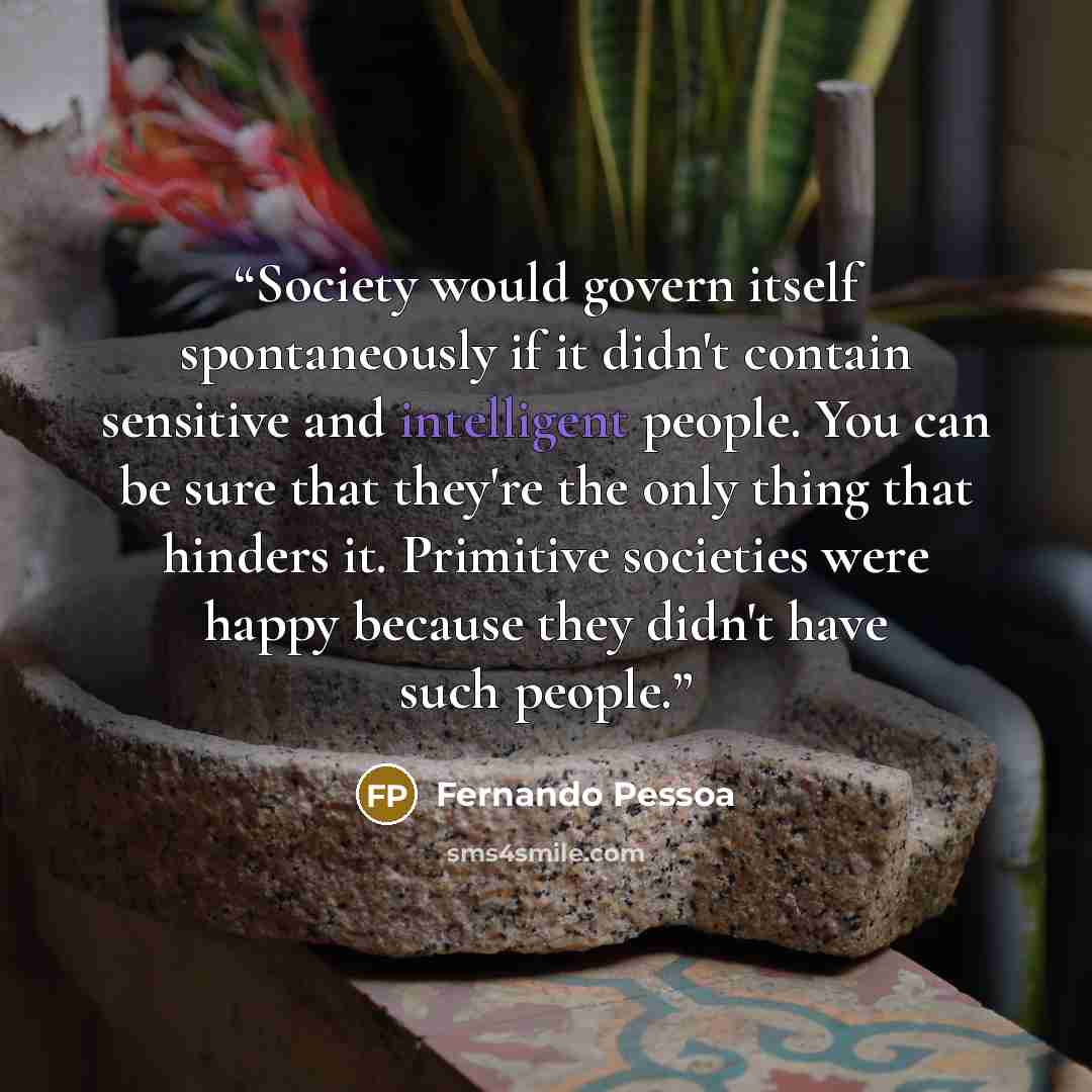 “Society would govern itself spontaneously if it didn't contain sensitive and intelligent people. You can be sure that they're the only thing that hinders it. Primitive societies were happy because they didn't have such people.” quote by Fernando Pessoa