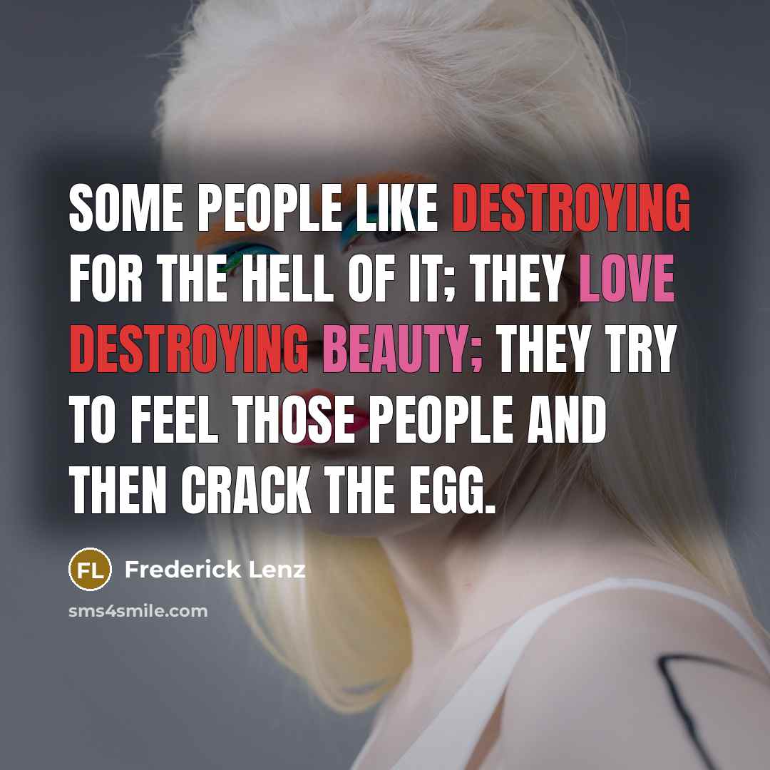 “Some people like destroying for the hell of it; they love destroying beauty; they try to feel those people and then crack the egg.” quote by Frederick Lenz