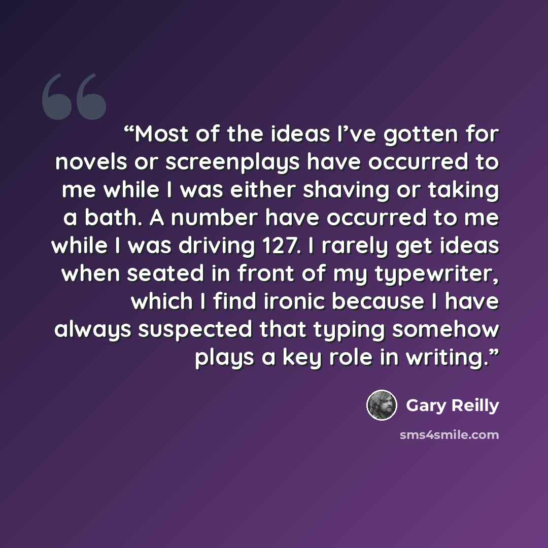 “Most of the ideas I’ve gotten for novels or screenplays have occurred to me while I was either shaving or taking a bath. A number have occurred to me while I was driving 127. I rarely get ideas when seated in front of my typewriter, which I find ironic because I have always suspected that typing…” quote by Gary Reilly